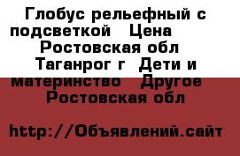 Глобус рельефный с подсветкой › Цена ­ 850 - Ростовская обл., Таганрог г. Дети и материнство » Другое   . Ростовская обл.